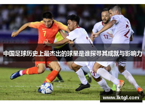 中国足球历史上最杰出的球星是谁探寻其成就与影响力