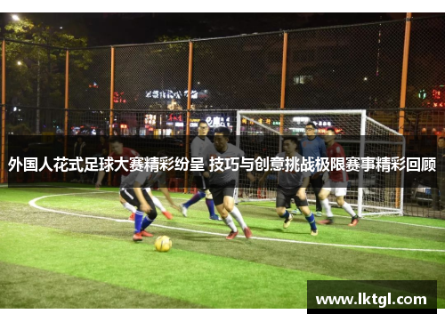 外国人花式足球大赛精彩纷呈 技巧与创意挑战极限赛事精彩回顾